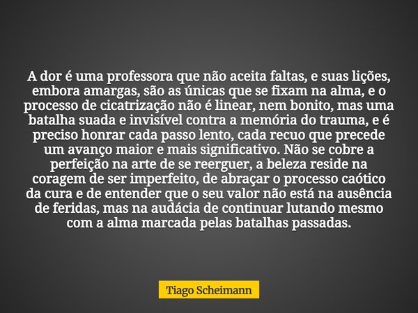 A dor é uma professora que não aceita faltas, e suas lições, embora amargas, são as únicas que se fixam na alma, e o processo de cicatrização não é linear, nem ... Frase de Tiago Scheimann.