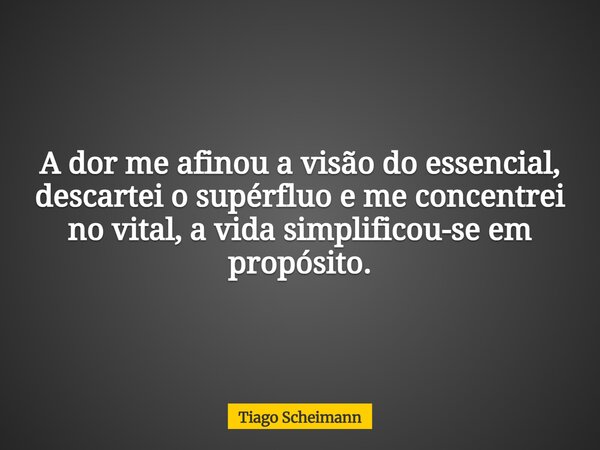A dor me afinou a visão do essencial, descartei o supérfluo e me concentrei no vital, a vida simplificou-se em propósito.... Frase de Tiago Scheimann.