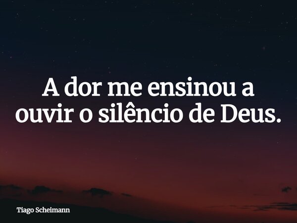 A dor me ensinou a ouvir o silêncio de Deus.... Frase de Tiago Scheimann.