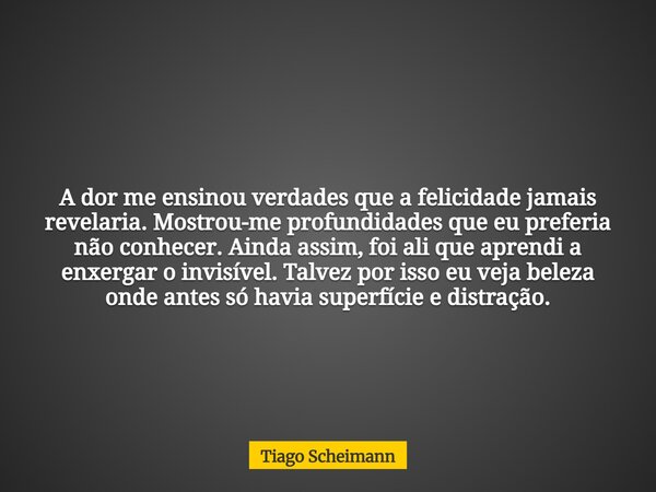 A dor me ensinou verdades que a felicidade jamais revelaria. Mostrou-me profundidades que eu preferia não conhecer. Ainda assim, foi ali que aprendi a enxergar ... Frase de Tiago Scheimann.