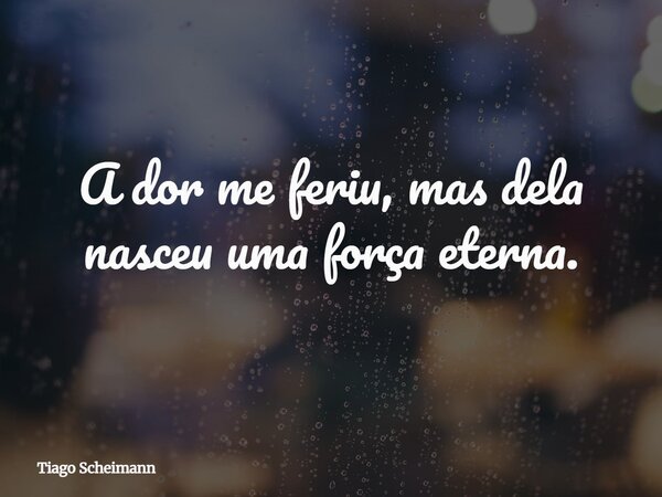 A dor me feriu, mas dela nasceu uma força eterna.... Frase de Tiago Scheimann.