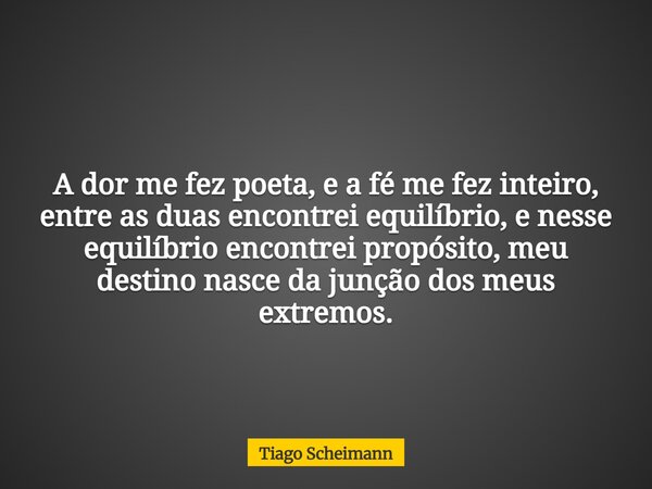 A dor me fez poeta, e a fé me fez inteiro, entre as duas encontrei equilíbrio, e nesse equilíbrio encontrei propósito, meu destino nasce da junção dos meus extr... Frase de Tiago Scheimann.