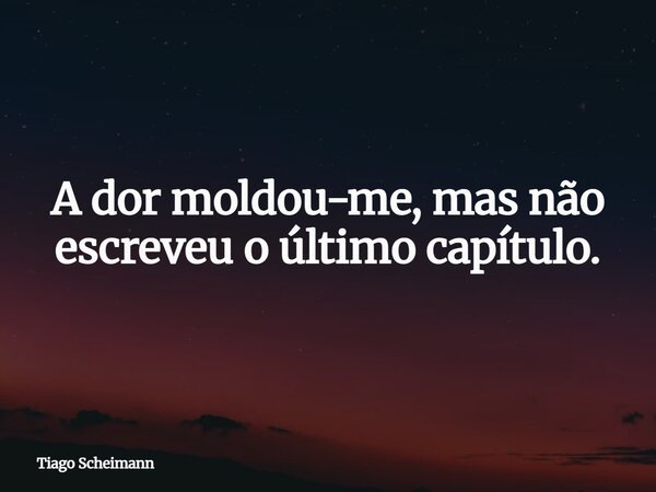 A dor moldou-me, mas não escreveu o último capítulo.... Frase de Tiago Scheimann.