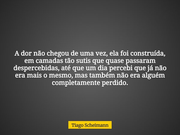 A dor não chegou de uma vez, ela foi construída, em camadas tão sutis que quase passaram despercebidas, até que um dia percebi que já não era mais o mesmo, mas ... Frase de Tiago Scheimann.