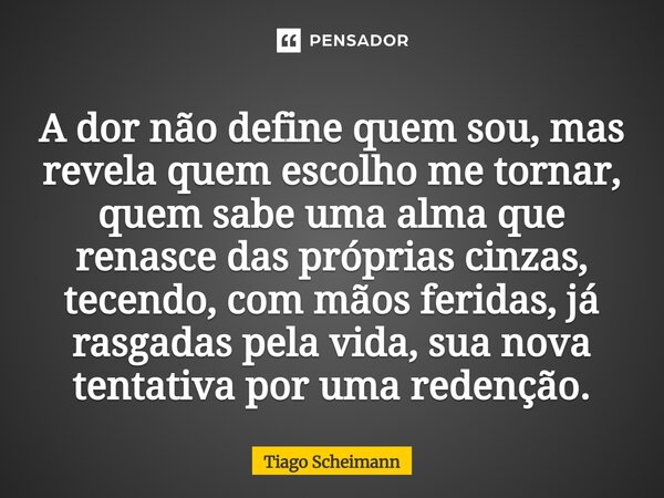 A dor não define quem sou, mas revela quem escolho me tornar, quem sabe uma alma que renasce das próprias cinzas, tecendo, com mãos feridas, já rasgadas pela v... Frase de Tiago Scheimann.