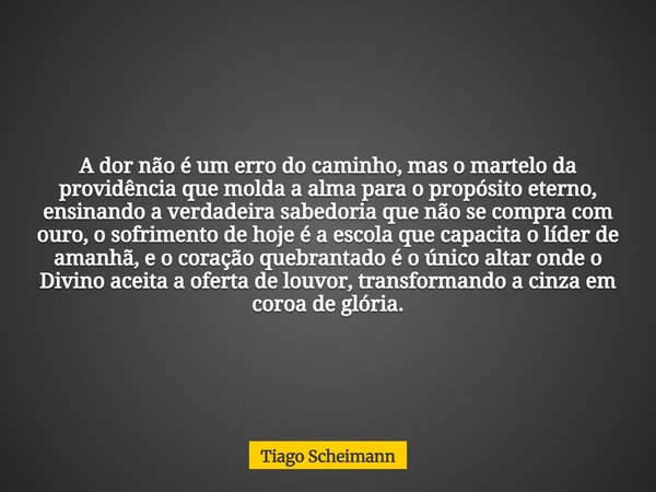 A dor não é um erro do caminho, mas o martelo da providência que molda a alma para o propósito eterno, ensinando a verdadeira sabedoria que não se compra com ou... Frase de Tiago Scheimann.