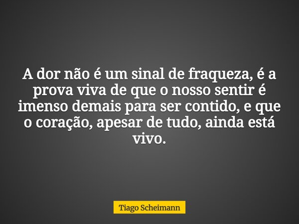 A dor não é um sinal de fraqueza, é a prova viva de que o nosso sentir é imenso demais para ser contido, e que o coração, apesar de tudo, ainda está vivo.... Frase de Tiago Scheimann.
