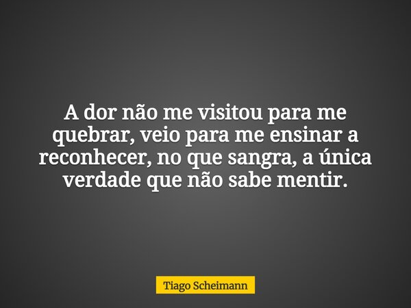 A dor não me visitou para me quebrar, veio para me ensinar a reconhecer, no que sangra, a única verdade que não sabe mentir.... Frase de Tiago Scheimann.