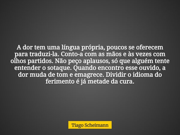 A dor tem uma língua própria, poucos se oferecem para traduzi-la. Conto-a com as mãos e às vezes com olhos partidos. Não peço aplausos, só que alguém tente ente... Frase de Tiago Scheimann.