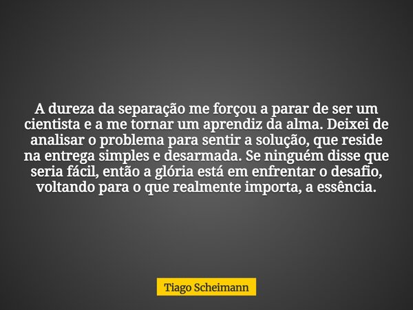 A dureza da separação me forçou a parar de ser um cientista e a me tornar um aprendiz da alma. Deixei de analisar o problema para sentir a solução, que reside n... Frase de Tiago Scheimann.