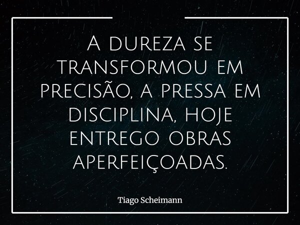 A dureza se transformou em precisão, a pressa em disciplina, hoje entrego obras aperfeiçoadas.... Frase de Tiago Scheimann.
