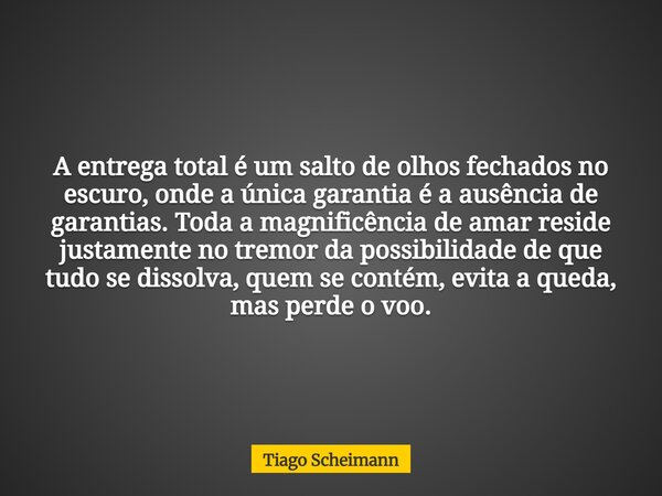 A entrega total é um salto de olhos fechados no escuro, onde a única garantia é a ausência de garantias. Toda a magnificência de amar reside justamente no tremo... Frase de Tiago Scheimann.