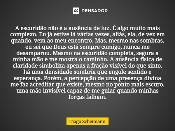 A escuridão não é a ausência de luz. É algo muito mais complexo. Eu já estive lá várias vezes, aliás, ela, de vez em quando, vem ao meu encontro. Mas, mesmo nas... Frase de Tiago Scheimann.
