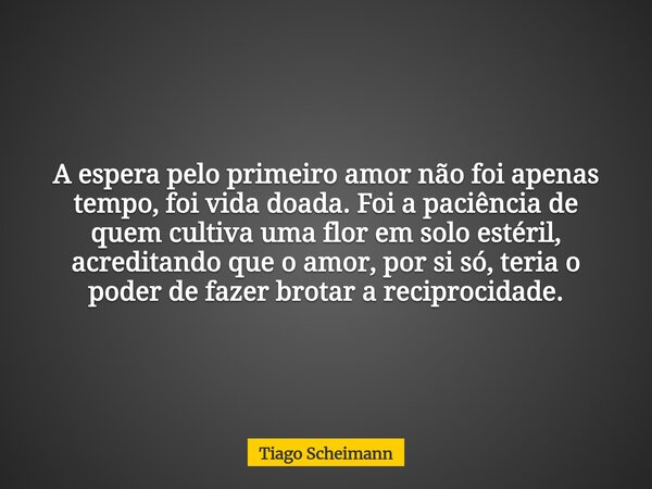 A espera pelo primeiro amor não foi apenas tempo, foi vida doada. Foi a paciência de quem cultiva uma flor em solo estéril, acreditando que o amor, por si só, t... Frase de Tiago Scheimann.