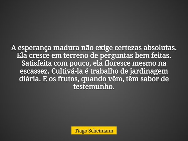 A esperança madura não exige certezas absolutas. Ela cresce em terreno de perguntas bem feitas. Satisfeita com pouco, ela floresce mesmo na escassez. Cultivá-la... Frase de Tiago Scheimann.