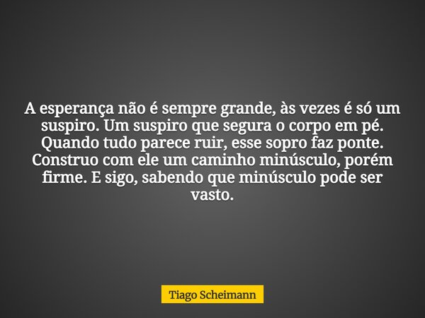 A esperança não é sempre grande, às vezes é só um suspiro. Um suspiro que segura o corpo em pé. Quando tudo parece ruir, esse sopro faz ponte. Construo com ele ... Frase de Tiago Scheimann.
