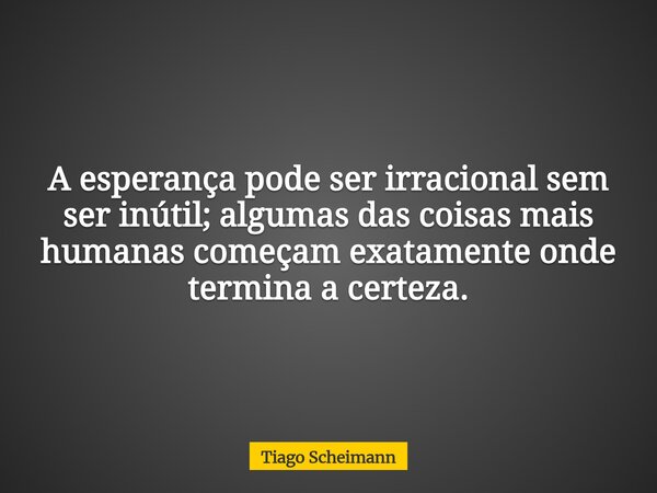 A esperança pode ser irracional sem ser inútil; algumas das coisas mais humanas começam exatamente onde termina a certeza.... Frase de Tiago Scheimann.