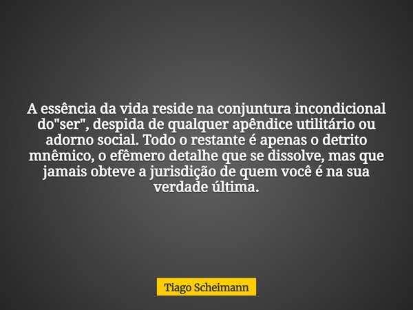 A essência da vida reside na conjuntura incondicional do "ser", despida de qualquer apêndice utilitário ou adorno social. Todo o restante é apenas o d... Frase de Tiago Scheimann.
