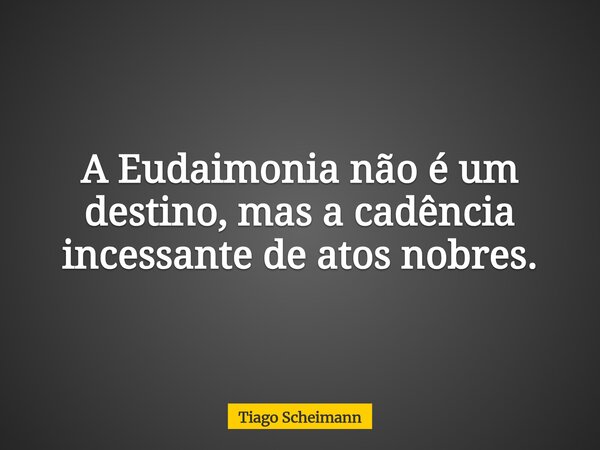 A Eudaimonia não é um destino, mas a cadência incessante de atos nobres.... Frase de Tiago Scheimann.