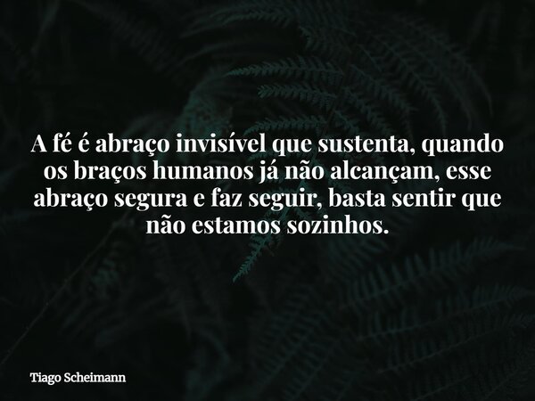 A fé é abraço invisível que sustenta, quando os braços humanos já não alcançam, esse abraço segura e faz seguir, basta sentir que não estamos sozinhos.... Frase de Tiago Scheimann.