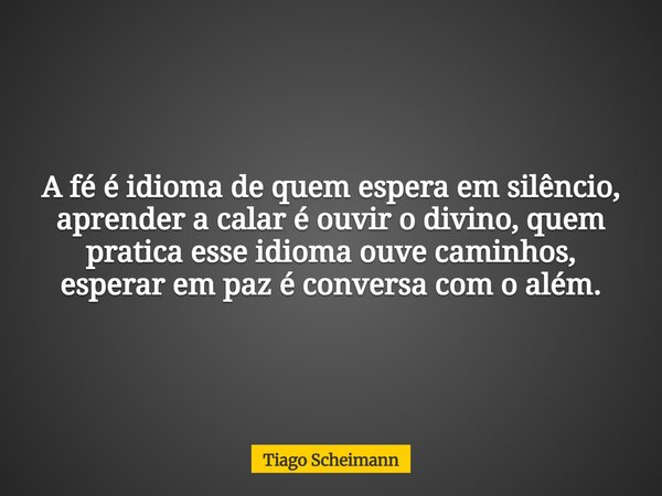 A fé é idioma de quem espera em silêncio, aprender a calar é ouvir o divino, quem pratica esse idioma ouve caminhos, esperar em paz é conversa com o além.... Frase de Tiago Scheimann.