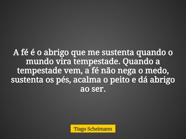 A fé é o abrigo que me sustenta quando o mundo vira tempestade. Quando a tempestade vem, a fé não nega o medo, sustenta os pés, acalma o peito e dá abrigo ao se... Frase de Tiago Scheimann.
