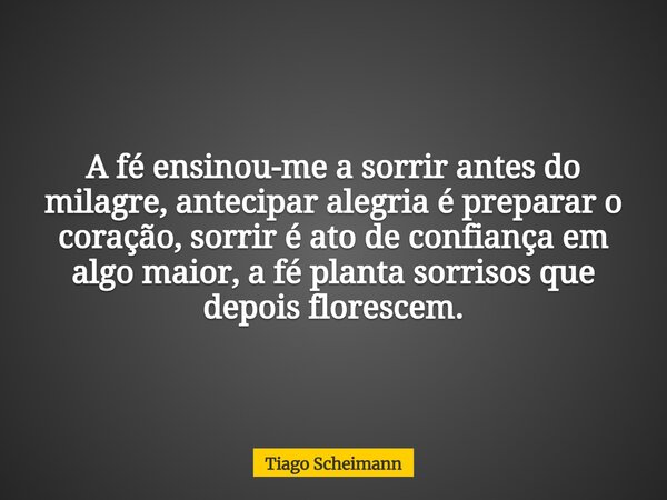 A fé ensinou-me a sorrir antes do milagre, antecipar alegria é preparar o coração, sorrir é ato de confiança em algo maior, a fé planta sorrisos que depois flor... Frase de Tiago Scheimann.