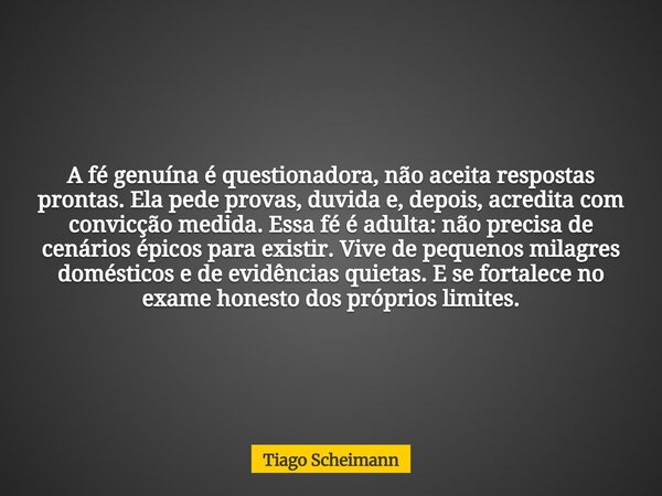A fé genuína é questionadora, não aceita respostas prontas. Ela pede provas, duvida e, depois, acredita com convicção medida. Essa fé é adulta: não precisa de c... Frase de Tiago Scheimann.