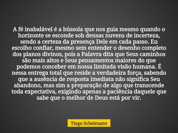A fé inabalável é a bússola que nos guia mesmo quando o horizonte se esconde sob densas nuvens de incerteza, sendo a certeza da presença Dele em cada passo. Eu ... Frase de Tiago Scheimann.