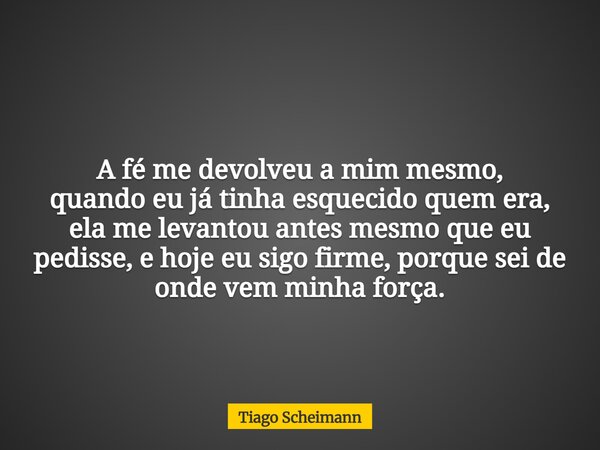 A fé me devolveu a mim mesmo, quando eu já tinha esquecido quem era, ela me levantou antes mesmo que eu pedisse, e hoje eu sigo firme, porque sei de onde vem mi... Frase de Tiago Scheimann.