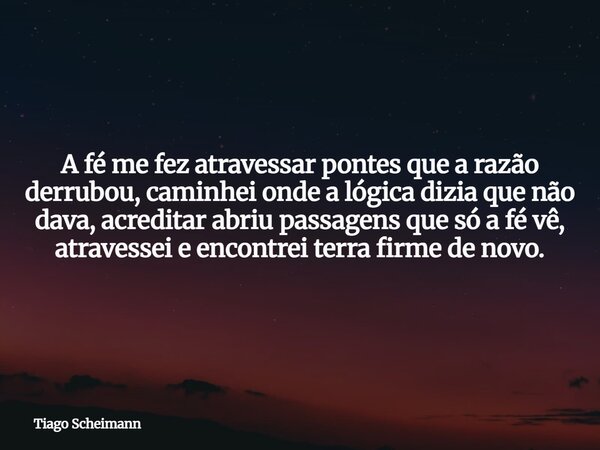 A fé me fez atravessar pontes que a razão derrubou, caminhei onde a lógica dizia que não dava, acreditar abriu passagens que só a fé vê, atravessei e encontrei ... Frase de Tiago Scheimann.