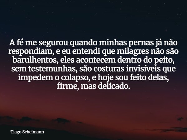 A fé me segurou quando minhas pernas já não respondiam, e eu entendi que milagres não são barulhentos, eles acontecem dentro do peito, sem testemunhas, são cost... Frase de Tiago Scheimann.