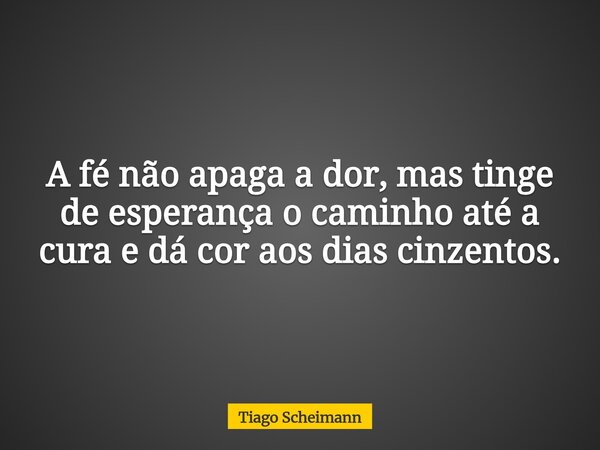 A fé não apaga a dor, mas tinge de esperança o caminho até a cura e dá cor aos dias cinzentos.... Frase de Tiago Scheimann.