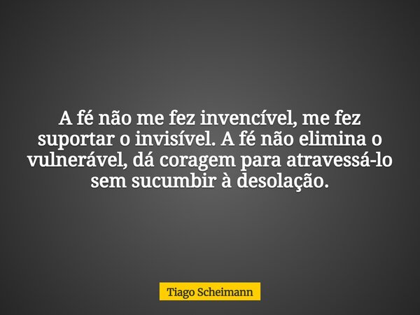 A fé não me fez invencível, me fez suportar o invisível. A fé não elimina o vulnerável, dá coragem para atravessá-lo sem sucumbir à desolação.... Frase de Tiago Scheimann.