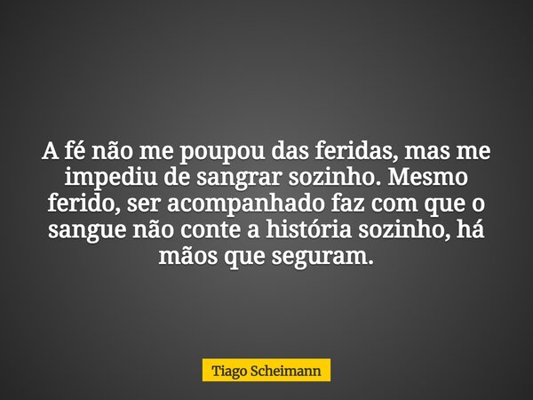 A fé não me poupou das feridas, mas me impediu de sangrar sozinho. Mesmo ferido, ser acompanhado faz com que o sangue não conte a história sozinho, há mãos que ... Frase de Tiago Scheimann.