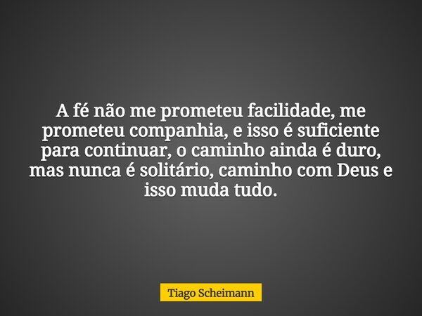 A fé não me prometeu facilidade, me prometeu companhia, e isso é suficiente para continuar, o caminho ainda é duro, mas nunca é solitário, caminho com Deus e is... Frase de Tiago Scheimann.