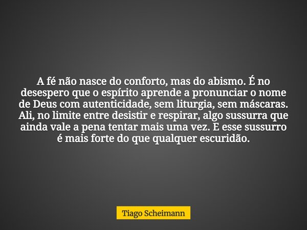 A fé não nasce do conforto, mas do abismo. É no desespero que o espírito aprende a pronunciar o nome de Deus com autenticidade, sem liturgia, sem máscaras. Ali,... Frase de Tiago Scheimann.