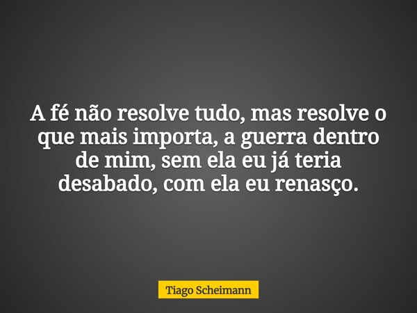 A fé não resolve tudo, mas resolve o que mais importa, a guerra dentro de mim, sem ela eu já teria desabado, com ela eu renasço.... Frase de Tiago Scheimann.