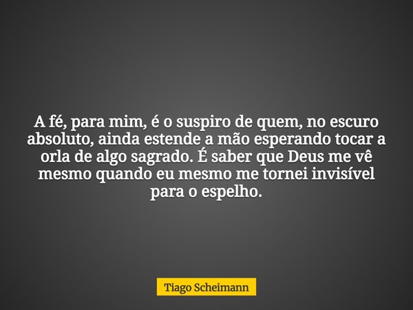 A fé, para mim, é o suspiro de quem, no escuro absoluto, ainda estende a mão esperando tocar a orla de algo sagrado. É saber que Deus me vê mesmo quando eu mesm... Frase de Tiago Scheimann.