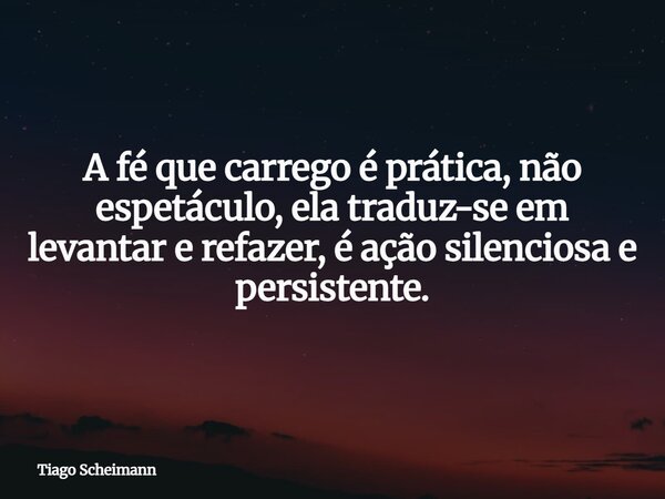 A fé que carrego é prática, não espetáculo, ela traduz-se em levantar e refazer, é ação silenciosa e persistente.... Frase de Tiago Scheimann.