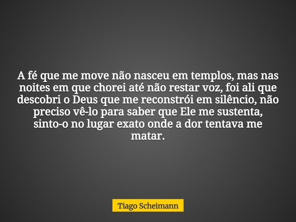 A fé que me move não nasceu em templos, mas nas noites em que chorei até não restar voz, foi ali que descobri o Deus que me reconstrói em silêncio, não preciso ... Frase de Tiago Scheimann.