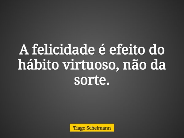 A felicidade é efeito do hábito virtuoso, não da sorte.... Frase de Tiago Scheimann.