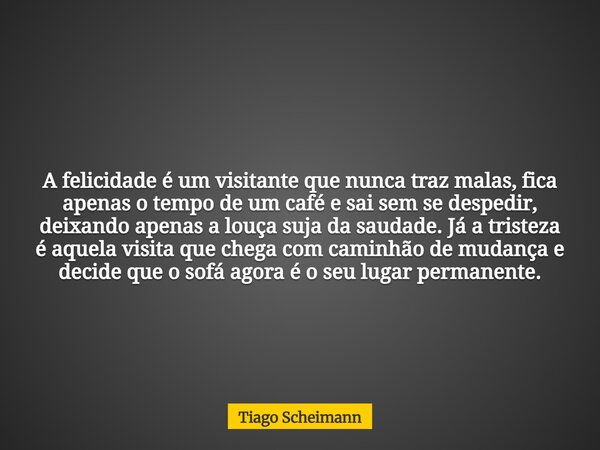 A felicidade é um visitante que nunca traz malas, fica apenas o tempo de um café e sai sem se despedir, deixando apenas a louça suja da saudade. Já a tristeza é... Frase de Tiago Scheimann.