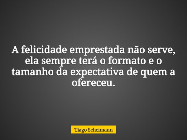 A felicidade emprestada não serve, ela sempre terá o formato e o tamanho da expectativa de quem a ofereceu.... Frase de Tiago Scheimann.
