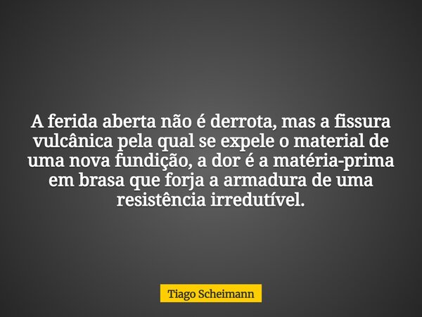 A ferida aberta não é derrota, mas a fissura vulcânica pela qual se expele o material de uma nova fundição, a dor é a matéria-prima em brasa que forja a armadur... Frase de Tiago Scheimann.