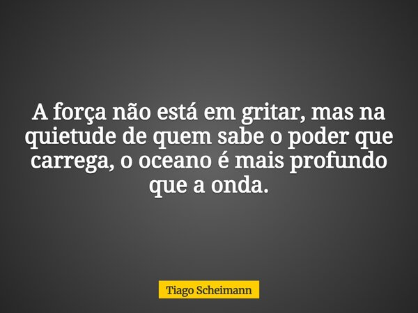 A força não está em gritar, mas na quietude de quem sabe o poder que carrega, o oceano é mais profundo que a onda.... Frase de Tiago Scheimann.