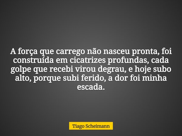 A força que carrego não nasceu pronta, foi construída em cicatrizes profundas, cada golpe que recebi virou degrau, e hoje subo alto, porque subi ferido, a dor f... Frase de Tiago Scheimann.