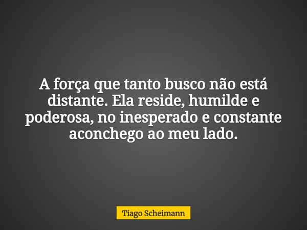 A força que tanto busco não está distante. Ela reside, humilde e poderosa, no inesperado e constante aconchego ao meu lado.... Frase de Tiago Scheimann.