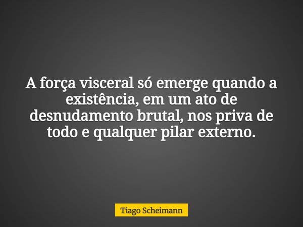 A força visceral só emerge quando a existência, em um ato de desnudamento brutal, nos priva de todo e qualquer pilar externo.... Frase de Tiago Scheimann.