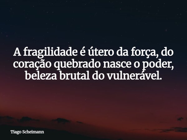 A fragilidade é útero da força, do coração quebrado nasce o poder, beleza brutal do vulnerável.... Frase de Tiago Scheimann.